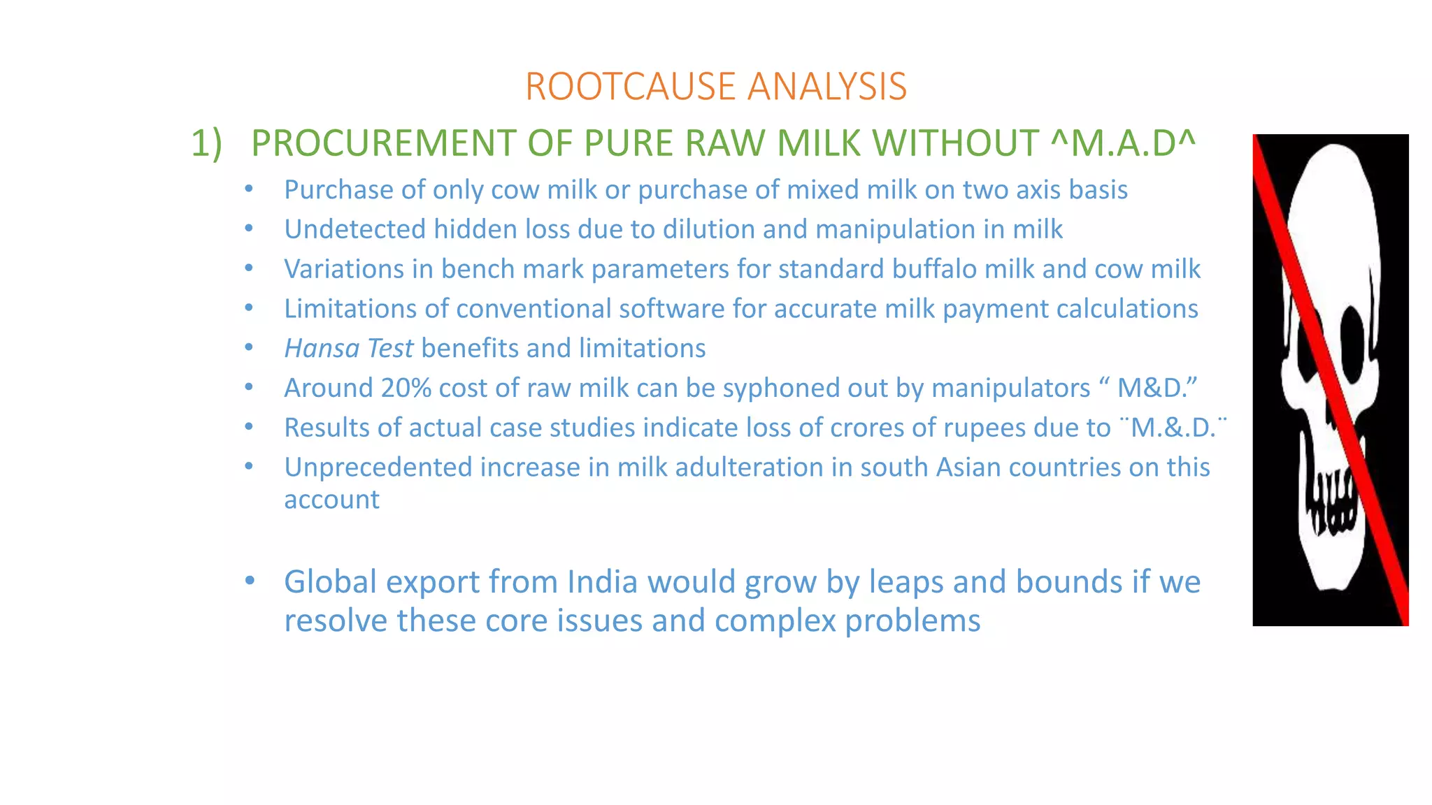 ROOTCAUSE ANALYSIS
1) PROCUREMENT OF PURE RAW MILK WITHOUT ^M.A.D^
• Purchase of only cow milk or purchase of mixed milk on two axis basis
• Undetected hidden loss due to dilution and manipulation in milk
• Variations in bench mark parameters for standard buffalo milk and cow milk
• Limitations of conventional software for accurate milk payment calculations
• Hansa Test benefits and limitations
• Around 20% cost of raw milk can be syphoned out by manipulators “ M&D.”
• Results of actual case studies indicate loss of crores of rupees due to ¨M.&.D.¨
• Unprecedented increase in milk adulteration in south Asian countries on this
account
• Global export from India would grow by leaps and bounds if we
resolve these core issues and complex problems
 