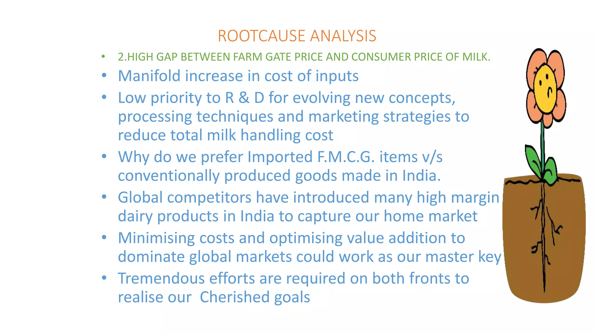 ROOTCAUSE ANALYSIS
• 2.HIGH GAP BETWEEN FARM GATE PRICE AND CONSUMER PRICE OF MILK.
• Manifold increase in cost of inputs
• Low priority to R & D for evolving new concepts,
processing techniques and marketing strategies to
reduce total milk handling cost
• Why do we prefer Imported F.M.C.G. items v/s
conventionally produced goods made in India.
• Global competitors have introduced many high margin
dairy products in India to capture our home market
• Minimising costs and optimising value addition to
dominate global markets could work as our master key
• Tremendous efforts are required on both fronts to
realise our Cherished goals
 