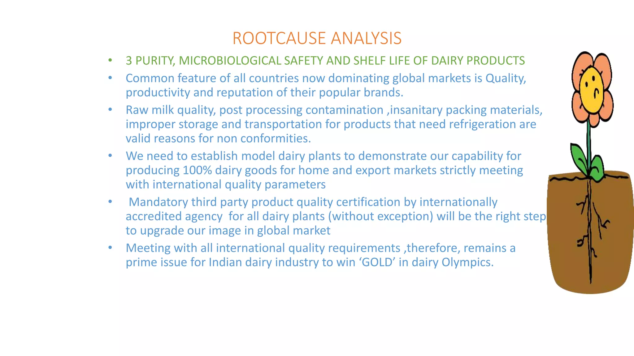 ROOTCAUSE ANALYSIS
• 3 PURITY, MICROBIOLOGICAL SAFETY AND SHELF LIFE OF DAIRY PRODUCTS
• Common feature of all countries now dominating global markets is Quality,
productivity and reputation of their popular brands.
• Raw milk quality, post processing contamination ,insanitary packing materials,
improper storage and transportation for products that need refrigeration are
valid reasons for non conformities.
• We need to establish model dairy plants to demonstrate our capability for
producing 100% dairy goods for home and export markets strictly meeting
with international quality parameters
• Mandatory third party product quality certification by internationally
accredited agency for all dairy plants (without exception) will be the right step
to upgrade our image in global market
• Meeting with all international quality requirements ,therefore, remains a
prime issue for Indian dairy industry to win ‘GOLD’ in dairy Olympics.
 