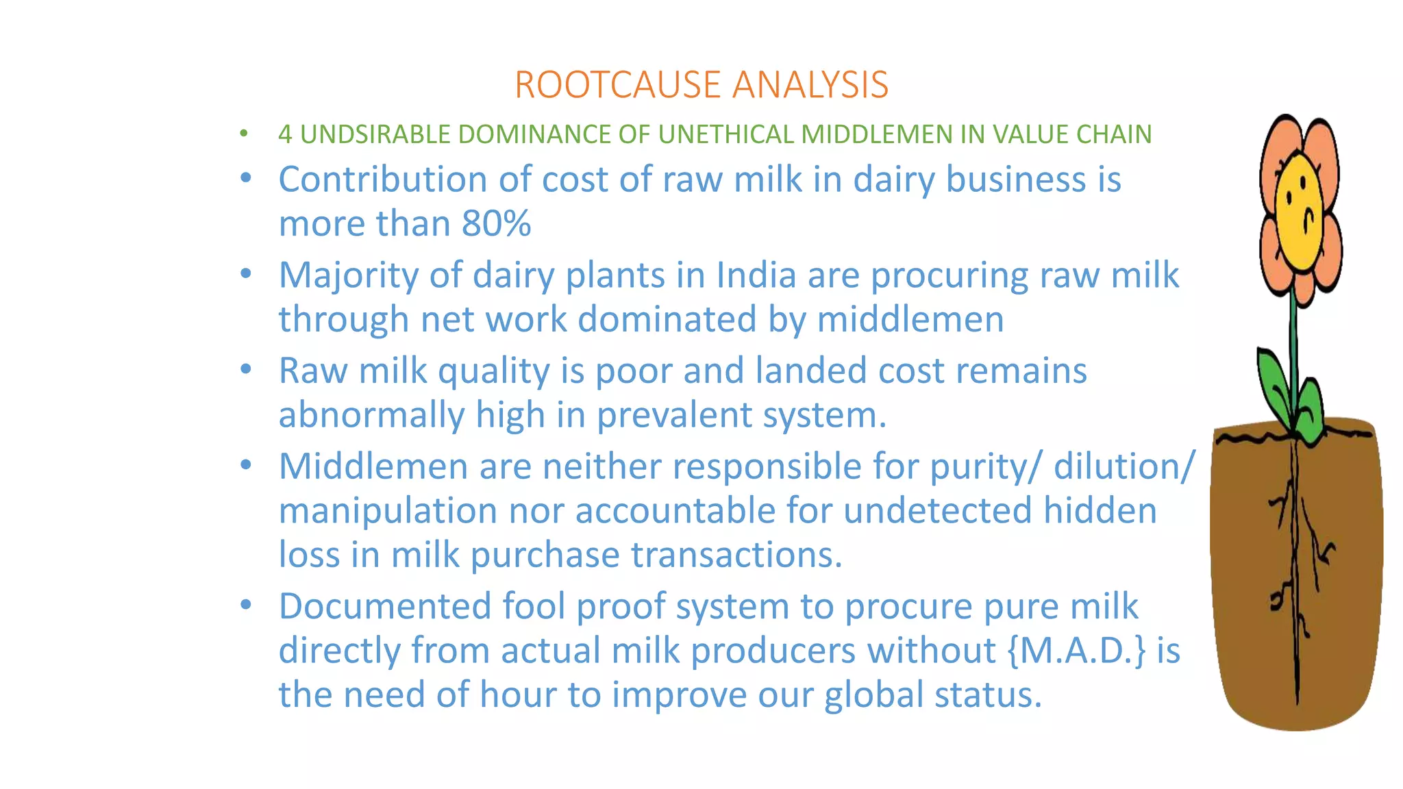 ROOTCAUSE ANALYSIS
• 4 UNDSIRABLE DOMINANCE OF UNETHICAL MIDDLEMEN IN VALUE CHAIN
• Contribution of cost of raw milk in dairy business is
more than 80%
• Majority of dairy plants in India are procuring raw milk
through net work dominated by middlemen
• Raw milk quality is poor and landed cost remains
abnormally high in prevalent system.
• Middlemen are neither responsible for purity/ dilution/
manipulation nor accountable for undetected hidden
loss in milk purchase transactions.
• Documented fool proof system to procure pure milk
directly from actual milk producers without {M.A.D.} is
the need of hour to improve our global status.
 