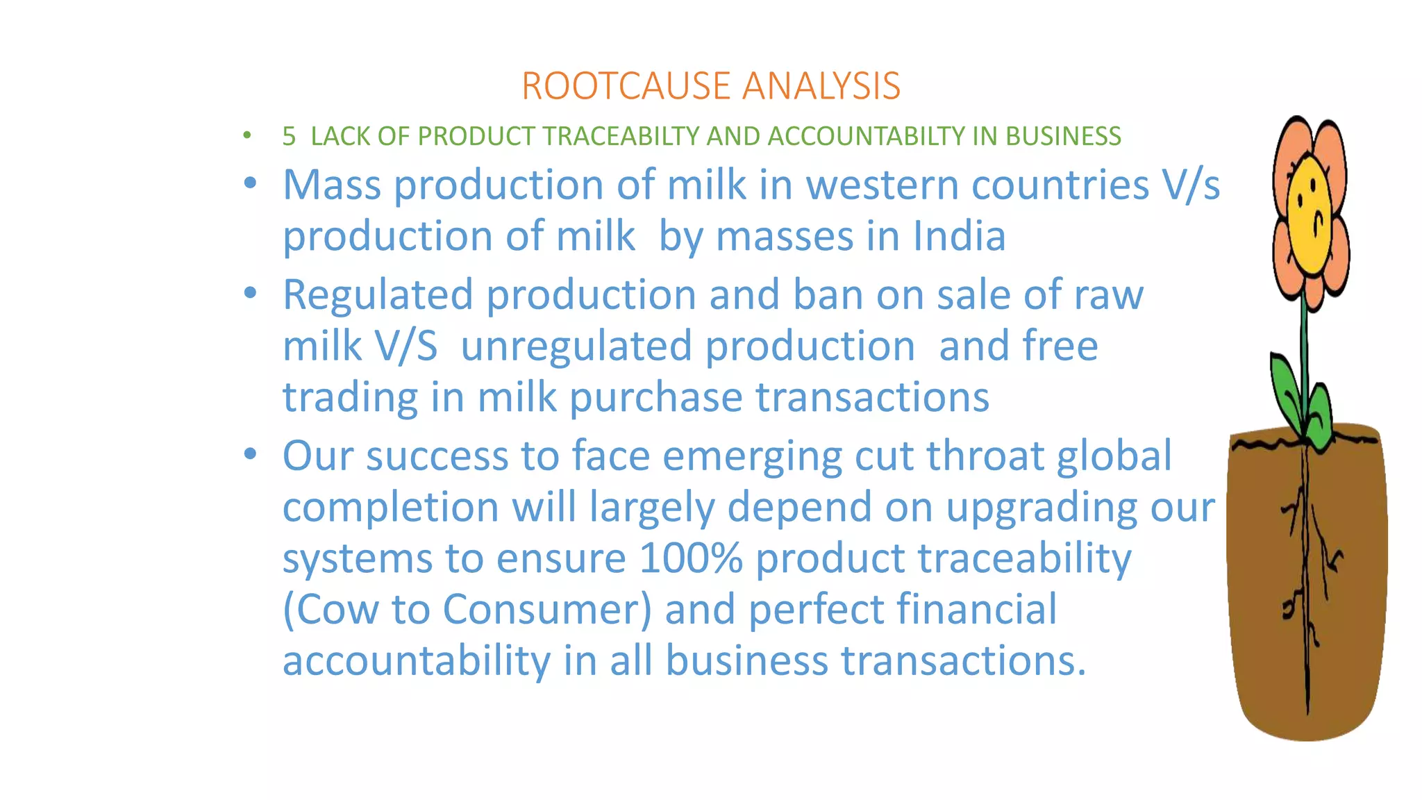 ROOTCAUSE ANALYSIS
• 5 LACK OF PRODUCT TRACEABILTY AND ACCOUNTABILTY IN BUSINESS
• Mass production of milk in western countries V/s
production of milk by masses in India
• Regulated production and ban on sale of raw
milk V/S unregulated production and free
trading in milk purchase transactions
• Our success to face emerging cut throat global
completion will largely depend on upgrading our
systems to ensure 100% product traceability
(Cow to Consumer) and perfect financial
accountability in all business transactions.
 