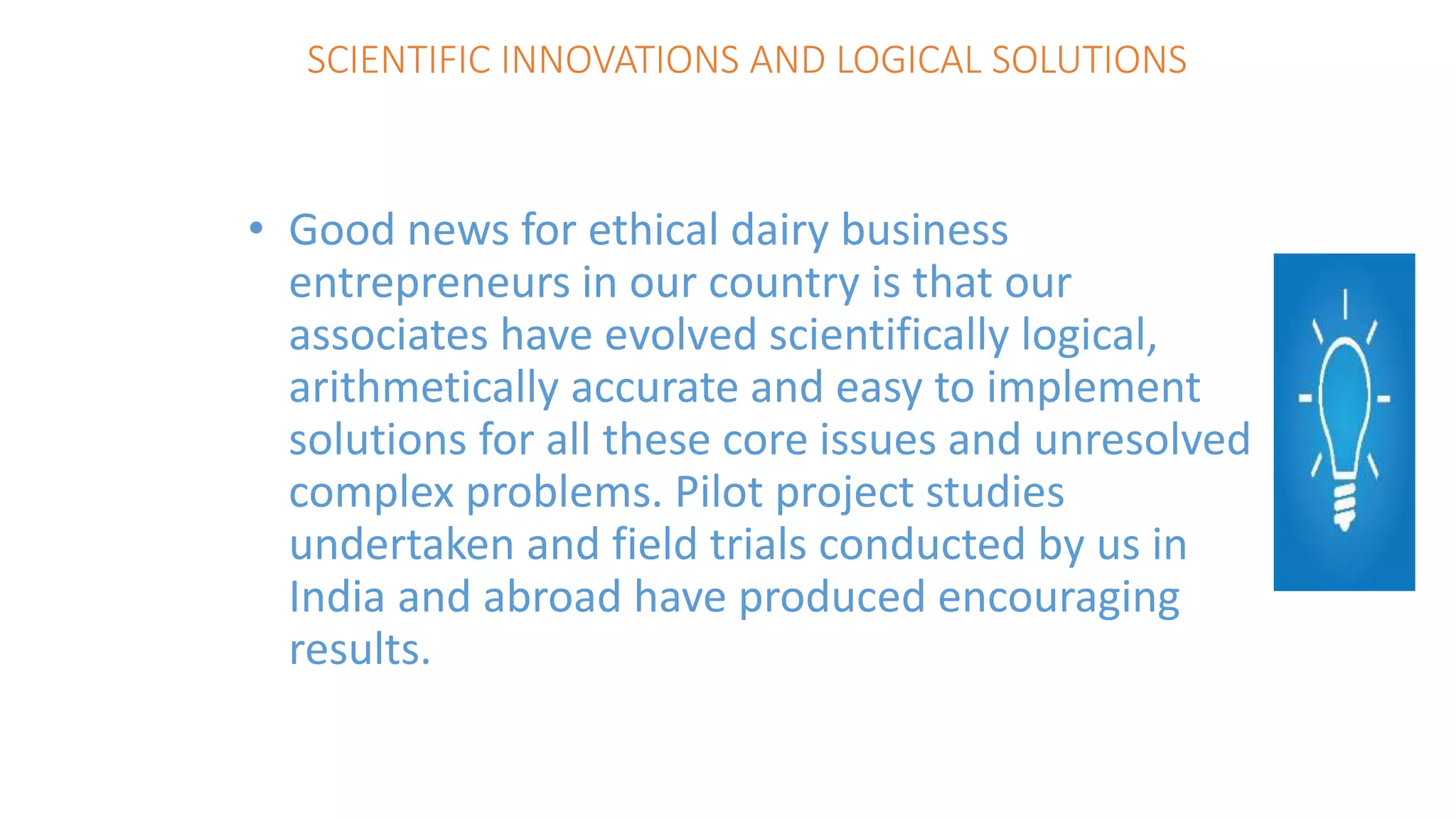 SCIENTIFIC INNOVATIONS AND LOGICAL SOLUTIONS
• Good news for ethical dairy business
entrepreneurs in our country is that our
associates have evolved scientifically logical,
arithmetically accurate and easy to implement
solutions for all these core issues and unresolved
complex problems. Pilot project studies
undertaken and field trials conducted by us in
India and abroad have produced encouraging
results.
 