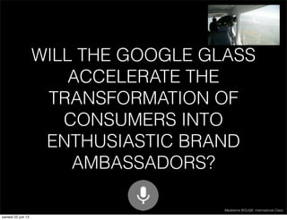 WILL THE GOOGLE GLASS
ACCELERATE THE
TRANSFORMATION OF
CONSUMERS INTO
ENTHUSIASTIC BRAND
AMBASSADORS?
Madeleine BOUGE, International Class
samedi 22 juin 13

 