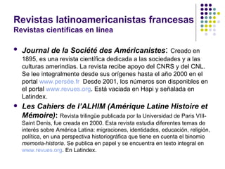 Revistas latinoamericanistas francesas Revistas científicas en línea Journal de la Société des Américanistes :  Creado en 1895, es una revista científica dedicada a las sociedades y a las culturas amerindias. La revista recibe apoyo del CNRS y del CNL. Se lee integralmente desde sus orígenes hasta el año 2000 en el portal  www.persée.fr   Desde 2001, los números son disponibles en el portal  www.revues.org . Está vaciada en Hapi y señalada en Latindex. Les Cahiers de l’ALHIM (Amérique Latine Histoire et Mémoire) :  Revista trilingüe publicada por la Universidad de Paris VIII-Saint Denis, fue creada en 2000. Esta revista estudia diferentes temas de interés sobre América Latina: migraciones, identidades, educación, religión, política, en una perspectiva historiográfica que tiene en cuenta el binomio  memoria-historia . Se publica en papel y se encuentra en texto integral en  www.revues.org . En Latindex. 