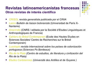 Revistas latinoamericanistas francesas Otras revistas de interés científico CRISOL  revista generalista publicada por el CRIIA Lazos  Bulletin de liaison bolivianiste  (Universidad de París X-Nanterre) Amerindia  (CNRS / editada por la Société d’Etudes Linguistiques et Anthropologiques de Francia) Cahiers du Brésil Contemporain  (Ecole des Hautes Etudes en Sciences Sociales/ Centre de Recherches sur le Brésil Contemporain) Lusotopie  revista internacional sobre los países de colonización portuguesa (Sciences Po Bordeaux) Rio de la Plata  (Centro de estudios, de literatura y civilización del Rio de la Plata) Etudes Caribéennes   (Université des Antilles et de Guyane ) 