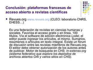Conclusión: plataformas francesas de acceso abierto a revistas científicas Revues.org   www.revues.org   (CLEO: laboratorio CNRS, EHESS…) Es una federación de revistas en ciencias humanas y sociales. Favoriza el acceso gratis y en línea. 100 títulos. Vía el software de edición electrónica  Lodel , el editor puede ingresar los artículos, el mismo. Sumarios, resúmenes o artículos en texto integral. Existe un fórum de discusión entre las revistas miembros de Revues.org. El editor debe obtener autorización de los autores antes de publicar. Motor de búsqueda en CHS:  In-extenso.org (sistema federativo que explora los depósitos de archivos abiertos OAI y varios sitios en CHS). 