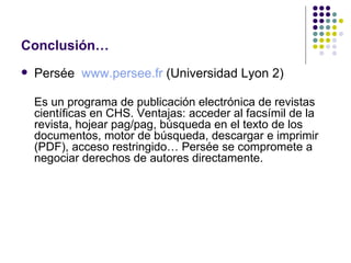 Conclusión… Persée  www.persee.fr  (Universidad Lyon 2) Es un programa de publicación electrónica de revistas científicas en CHS. Ventajas: acceder al facsímil de la revista, hojear pag/pag, búsqueda en el texto de los documentos, motor de búsqueda, descargar e imprimir (PDF), acceso restringido… Persée se compromete a negociar derechos de autores directamente. 