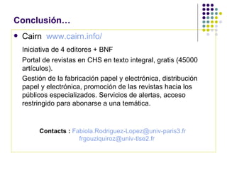 Conclusión… Cairn  www.cairn.info/   Iniciativa de 4 editores + BNF Portal de revistas en CHS en texto integral, gratis (45000 artículos). Gestión de la fabricación papel y electrónica, distribución papel y electrónica, promoción de las revistas hacia los públicos especializados. Servicios de alertas, acceso restringido para abonarse a una temática. Contacts :   [email_address]   [email_address]   