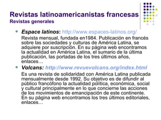 Revistas latinoamericanistas francesas Revistas generales Espace latinos :   http://www.espaces-latinos.org/ Revista mensual, fundada en1984. Publicación en francés sobre las sociedades y culturas de América Latina, se adquiere por suscripción. En su página web encontramos la actualidad en América Latina, el sumario de la última publicación, las portadas de los tres últimos años, enlaces… Volcans:  http://www.revuevolcans.org/index.html Es una revista de solidaridad con América Latina publicada mensualmente desde 1992. Su objetivo es de difundir al público francófono la actualidad política, económica, social y cultural principalmente en lo que concierne las acciones de los movimientos de emancipación de este continente. En su página web encontramos los tres últimos editoriales, enlaces… 