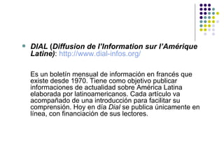 DIAL  ( Diffusion de l’Information sur l’Amérique Latine) :  http://www.dial-infos.org/ Es un boletín mensual de información en francés que existe desde 1970.   Tiene como objetivo publicar informaciones de actualidad sobre América Latina elaborada por latinoamericanos. Cada artículo va acompañado de una introducción para facilitar su comprensión. Hoy en día  Dial  se publica únicamente en línea, con financiación de sus lectores. 