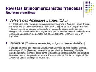 Revistas latinoamericanistas francesas Revistas científicas Cahiers des Amériques Latines  (CAL) En 1968 nace esta revista exclusivamente consagrada a América Latina, treinta números fueron publicados hasta 1984. El año siguiente se prosigue la revista  y la nueva serie se construye teniendo en cuenta la cooperación con los colegas latinoamericanos; está organizada por un dossier central. La Revista se encuentra vaciada en los portales del IHEAL, REDIAL, DialNet, Hapi y en Latindex. Caravelle  (Cahier du monde hispanique et hispano-brésilien) Fundada en 1963 por Frédéric Mauro, Paul Mérimée et Jean Roche. Bianual, editada por PUM (Prensas Universitarias del Mirail en Toulouse). Revista pluridisciplinaria, trilingüe, tiene como temáticas la historia cultural, los estudios literarios y otros campos de la cultura. Está vaciada en Redial, en el portal Gis Amérique Latine, en Hapi y en Latindex.  