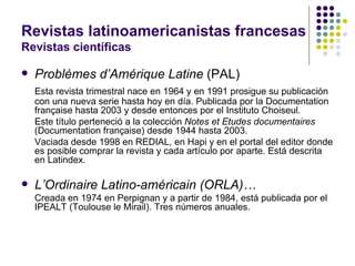 Revistas latinoamericanistas francesas Revistas científicas Problèmes d’Amérique Latine  (PAL) Esta revista trimestral nace en 1964 y en 1991 prosigue su publicación con una nueva serie hasta hoy en día. Publicada por la Documentation française hasta 2003 y desde entonces por el Instituto Choiseul. Este título perteneció a la colección  Notes et Etudes documentaires  (Documentation française) desde 1944 hasta 2003. Vaciada desde 1998 en REDIAL, en Hapi y en el portal del editor donde es posible comprar la revista y cada artículo por aparte. Está descrita en Latindex. L’Ordinaire Latino-américain (ORLA)… Creada en 1974 en Perpignan y a partir de 1984, está publicada por el IPEALT (Toulouse le Mirail). Tres números anuales. 