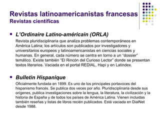 Revistas latinoamericanistas francesas Revistas científicas L’Ordinaire Latino-américain (ORLA) Revista pluridisciplinaria que analiza problemas contemporáneos en América Latina; los artículos son publicados por investigadores y universitarios europeos y latinoamericanistas en ciencias sociales y humanas. En general, cada número se centra en torno a un “dossier” temático. Existe también “El Rincón del Curioso Lector” donde se presentan textos literarios. Vaciada en el portal REDIAL, Hapi y en Latindex. Bulletin Hispanique Oficialmente fundada en 1899. Es uno de los principales portavoces del hispanismo francés. Se publica dos veces por año. Pluridisciplinaria desde sus orígenes, publica investigaciones sobre la lengua, la literatura, la civilización y la historia de España y de todos los países de América Latina. Vienen incluidas también reseñas y listas de libros recién publicados. Está vaciada en DialNet desde 1988. 