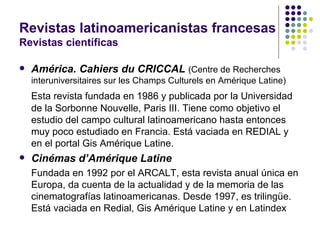 Revistas latinoamericanistas francesas Revistas científicas América. Cahiers du CRICCAL   (Centre de Recherches interuniversitaires sur les Champs Culturels en Amérique Latine) Esta revista fundada en 1986 y publicada por la Universidad de la Sorbonne Nouvelle, Paris III. Tiene como objetivo el estudio del campo cultural latinoamericano hasta entonces muy poco estudiado en Francia. Está vaciada en REDIAL y en el portal Gis Amérique Latine. Cinémas d’Amérique Latine Fundada en 1992 por el ARCALT, esta revista anual única en Europa, da cuenta de la actualidad y de la memoria de las cinematografías latinoamericanas. Desde 1997, es trilingüe. Está vaciada en Redial, Gis Amérique Latine y en Latindex 