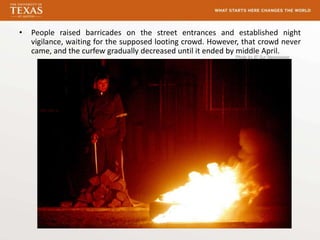 •   People raised barricades on the street entrances and established night
    vigilance, waiting for the supposed looting crowd. However, that crowd never
    came, and the curfew gradually decreased until it ended by middle April.
                                                             Photo by El Sur Newspaper
 