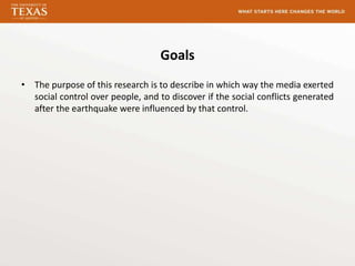 Goals
• The purpose of this research is to describe in which way the media exerted
  social control over people, and to discover if the social conflicts generated
  after the earthquake were influenced by that control.
 