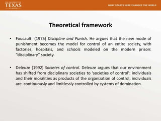 Theoretical framework
• Foucault (1975) Discipline and Punish. He argues that the new mode of
  punishment becomes the model for control of an entire society, with
  factories, hospitals, and schools modeled on the modern prison:
  “disciplinary” society.

• Deleuze (1992) Societes of control. Deleuze argues that our environment
  has shifted from disciplinary societies to ‘societies of control’: individuals
  and their moralities as products of the organization of control; individuals
  are continuously and limitlessly controlled by systems of domination.
 