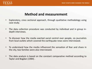 Method and measurement
•   Exploratory, cross sectional approach, through qualitative methodology using
    case study.

•   The data collection procedure was conducted by individual and in group in-
    depth interviews.

•   To discover how the media exerted social control over people, six journalists
    from local outlets which covered the earthquake news were interviewed.

•   To understand how the media influenced the sensation of fear and chaos in
    the city, two families were also interviewed.

•   The data analysis is based on the constant comparative method according to
    Taylor and Bogdan (1984) .
 