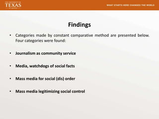 Findings
• Categories made by constant comparative method are presented below.
  Four categories were found:

• Journalism as community service

• Media, watchdogs of social facts

• Mass media for social (dis) order

• Mass media legitimizing social control
 