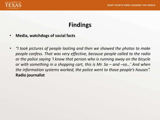 Findings
• Media, watchdogs of social facts

• “I took pictures of people looting and then we showed the photos to make
  people confess. That was very effective, because people called to the radio
  or the police saying ‘I know that person who is running away on the bicycle
  or with something in a shopping cart, this is Mr. So – and –so…’ And when
  the information systems worked, the police went to those people’s houses”.
  Radio journalist
 