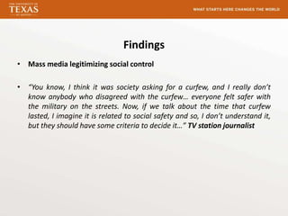 Findings
• Mass media legitimizing social control

• “You know, I think it was society asking for a curfew, and I really don’t
  know anybody who disagreed with the curfew… everyone felt safer with
  the military on the streets. Now, if we talk about the time that curfew
  lasted, I imagine it is related to social safety and so, I don’t understand it,
  but they should have some criteria to decide it…” TV station journalist
 