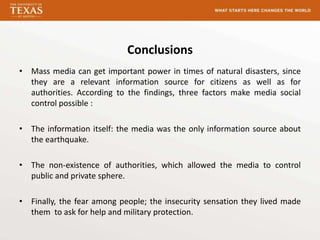 Conclusions
• Mass media can get important power in times of natural disasters, since
  they are a relevant information source for citizens as well as for
  authorities. According to the findings, three factors make media social
  control possible :

• The information itself: the media was the only information source about
  the earthquake.

• The non-existence of authorities, which allowed the media to control
  public and private sphere.

• Finally, the fear among people; the insecurity sensation they lived made
  them to ask for help and military protection.
 