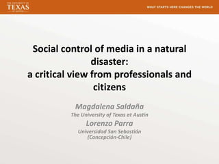 Social control of media in a natural
                disaster:
a critical view from professionals and
                 citizens
           Magdalena Saldaña
          The University of Texas at Austin
                Lorenzo Parra
             Universidad San Sebastián
                (Concepción-Chile)
 