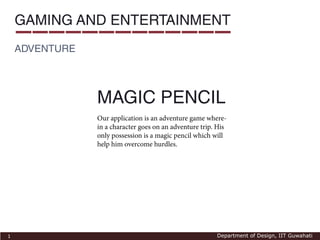 GAMING AND ENTERTAINMENT
    ADVENTURE




                MAGIC PENCIL
                Our application is an adventure game where-
                in a character goes on an adventure trip. His
                only possession is a magic pencil which will
                help him overcome hurdles.




1                                                        Department of Design, IIT Guwahati
 