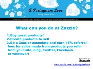 What can you do at Zazzle?Buy great products!Create products to sellBe a Zazzler associate and earn 15% referral fees for sales made from products you refer from your site, blog, Twitter, Facebook or whatever! www.zazzle.com/aportugueselove