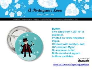 ButtonFive sizes from 1.25"-6" in diameter.Printed on 100% Recycled Paper.Covered with scratch- and UV-resistant Mylar.No minimum order.Both round and square buttons available.www.zazzle.com/aportugueselove