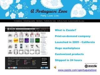 What is Zazzle? Print-on-demand company Launched in 2005- California Huge marketplace Customized products Shipped in 24 hours  www.zazzle.com/aportugueselove 