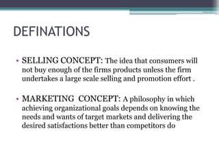 DEFINATIONS
• SELLING CONCEPT: The idea that consumers will
not buy enough of the firms products unless the firm
undertakes a large scale selling and promotion effort .
• MARKETING CONCEPT: A philosophy in which
achieving organizational goals depends on knowing the
needs and wants of target markets and delivering the
desired satisfactions better than competitors do
 