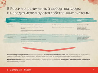 В России ограниченный выбор платформ
и нередко используются собственные системы
Класс решения

Достоинства

Недостатки

Представители класса
в обзоре

Сервис для
начинающих

Моментальная готовность к использованию

Узкий функционал

Доступная стоимость при небольших объемах
рассылки

 Дороговизна при больших объемах рассылки

MailChimp, Subscribe.Pro,
Unisender, Emailzo,
E Pochta, Mailer Lite,
Mailigen, Marketion,
Pechkin Mail, SmartRespond

Ориентация на быстрое и эффективное решение
текущих задач
Профессиональная
платформа e-mail
маркетинга

Возможность задания сложных сценариев рассылок
(сегментация, персонализация, триггерные
сообщения)
Выгодная стоимость при больших объемах рассылки
Ориентация на построение долгосрочных
отношений с клиентами

Необходимость полноценного внедрения решения и компетентного использования

Emailvision, emarsys,
ExactTarget, ExpertSender,
IntelligentEmails, e-Dialog,
Experian, Cheetah Mail,
Responsys, Silverpop,
StrongMail

Российский рынок решений для e-mail маркетинга значительно менее насыщен, чем зарубежные (там их десятки) —
с трудом набирается 1,5 десятка решений, при этом большая часть из них предназначена для малого бизнеса.
Многие компании, среди которых встречаются и лидеры рынка e-commerce, пользуются «самописными» системами
для проведения рассылок.

11

 