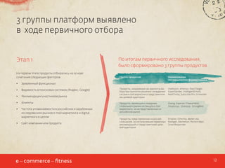 3 группы платформ выявлено
в ходе первичного отбора
Этап 1
На первом этапе продукты отбирались на основе
сочетания следующих факторов:
•	

Видимость в поисковых системах (Яндекс, Google)

•	

Рекомендации участников рынка

•	

Клиенты

•	

Частота упоминаемости в российских и зарубежных
исследованиях рынков e-mail маркетинга и digital
маркетинга в целом

•	

Сайт компании или продукта

Группа продуктов

Наименование
поставщика/платформы/сервиса

Продукты, называемые как варианты выбора при принятии решения о внедрении
систем e-mail маркетинга представителями целевой аудитории

mailvision, emarsys, ExactTarget,
ExpertSender, IntelligentEmails,
MailChimp, Subscribe.Pro, Unisender

Продукты, являющиеся лидерами
глобального рынка систем для e-mail
маркетинга, но не представленные на
российском рынке

Dialog, Experian CheetahMail,
Responsys, Silverpop, StrongMail

Продукты, представленные на российском рынке, но не получившие первичных
рекомендаций от представителей целевой аудитории

Emailzo, E Pochta, Mailer Lite,
Mailigen, Marketion, Pechkin Mail,
SmartResponder

Заявленный функционал

•	

По итогам первичного исследования,
было сформировано 3 группы продуктов

12

 