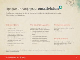 Профиль платформы
EmailVision показан в качестве примера профиля платформы категории
«Ключевые поставщики»

Ключевые факты

Ключевые преимущества

Глобальные клиенты

•	

Основана в 1999

•	

Представительства в 22 странах

Платформа Campaign Commander
включает в себя 4 основных компонента:

•	

Общее число сотрудников >700 чел.

Cisco, Toyota, Paul Smith, Dior, Disney, The
Body Shop,
Agent Provocateur

•	

Фокус на e-commerce, ритейл,
издательское дело, туризм, игры,
страхование, финансы

•	

•	

Позиционирование: SaaS платформа
Campaign Commander, «все
включено»
Ежемесячно через систему более 6
млрд. писем

•	

Customer Intelligence – инструмент
для глубокого анализа клиентских
данных

•	

E-mail и мобильный маркетинг

•	

Маркетинг в социальных медиа

•	

Predictive Intent – решение для
товарных рекомендаций на сайте и в
рассылках

Клиенты в России
Softline, Dmir.ru (Деловой Мир Онлайн),
Мое дело, Sapato.ru, Hearst Shkulev
Media (Elle, Wday.ru и др.)

Более подробную информацию об этой и других платформах категории «Ключевой поставщик» вы сможете найти в нашем отчете:
www.e-c-f.ru/email-guidebook/

14

 