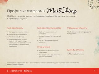Профиль платформы
MailChimp показан в качестве примера профиля платформы категории
«Переходная группа»

Ключевые факты

Ключевые преимущества

Глобальные клиенты

•	

Нет представительства в России

•	

•	

Общее число сотрудников 110.

Удобный и привлекательный
интерфейс

TED, The Economist, Smashing Magazine,
Photojojo, Woot

•	

Фокус на малом бизнесе.

•	

•	

Позиционирование: лучший
сервис e-mail маркетинга для
небольшого бизнеса, позволяющий
сосредоточиться владельцам на
своей работе

Низкая стоимость, есть бесплатный
режим

•	

Доступ к материалам по e-mail
маркетингу

Ограничения
•	

При больших объемах рассылки
проигрывает

•	

Нет представительства в России и
русского интерфейса

Клиенты в России
Hoff, Delivery Club, HomeMe

Более подробную информацию об этой и других платформах категории «Переходная группа» вы сможете найти в нашем отчете:
www.e-c-f.ru/email-guidebook/

15

 