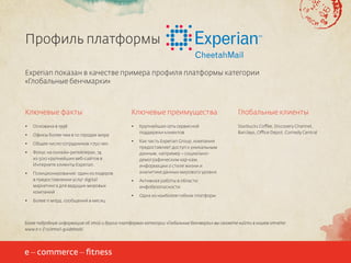 Профиль платформы
Experian показан в качестве примера профиля платформы категории
«Глобальные бенчмарки»

Ключевые факты

Ключевые преимущества

Глобальные клиенты

•	

Основана в 1998

•	

•	

Офисы более чем в 10 городах мира

Крупнейшая сеть сервисной
поддержки клиентов

Starbucks Coffee, Discovery Channel,
Barclays, Office Depot, Comedy Central

•	

Общее число сотрудников >750 чел.

•	

•	

Фокус на онлайн-ритейлерах, 74
из 500 крупнейших веб-сайтов в
Интернете клиенты Experian.

•	

Позиционирование: один из лидеров
в предоставлении услуг digital
маркетинга для ведущих мировых
компаний

Как часть Experian Group, компания
предоставляет доступ к уникальным
данным, например – социальнодемографическим хар-кам,
информации о стиле жизни и
аналитике данных мирового уровня

•	

Активная работы в области
инфобезопасности

•	

Одна из наиболее гибких платформ

•	

Более 11 млрд. сообщений в месяц

Более подробную информацию об этой и других платформах категории «Глобальные бенчмарки» вы сможете найти в нашем отчете:
www.e-c-f.ru/email-guidebook/

16

 