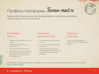 Профиль платформы
Печкин mail показан в качестве примера профиля платформы категории
«Прочие российские поставщики»

Ключевые
факты

Ключевые
преимущества

Клиенты
в России

•	

Средний чек от клиентов 1,5 тыс руб.
в месяц

•	

Нет транзакционных и триггерных
рассылок

•	

Среднее число подписчиков на
клиента 10 тыс.

•	

Нет инструментов mobile и social
маркетинга

Охранная группа «Дубровник»,
Терминал.Ру, BillKill, Dzhussy, радио
Record и т.д.

•	

Фокус на малом/среднем бизнесе

•	

•	

Позиционирование: SaaS-сервис для
самостоятельного использования
компаний с адресной базой до 500
тыс. подписчиков

При возникновении вопросов –
предоставляются видеоинструкции,
база знаний, возможна e-mail
поддержка

Более подробную информацию об этой и других платформах категории «Прочие российские поставщики» вы сможете найти в нашем отчете:
www.e-c-f.ru/email-guidebook/

17

 