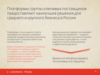 Платформы группы ключевых поставщиков
предоставляют наилучшие решения для
среднего и крупного бизнеса в России

Платформы, относящиеся к группе
«Ключевые поставщики» обладают
наиболее продвинутым функционалом,
экспертизой и сильным клиентским
листом в России
Выбор конкретного решения из группы
«Ключевые поставщики» зависит
от профиля, а также специфичных
потребностей и условий заказчика,
определяющих итоговую стоимость
и комбинацию необходимого
функционала и поддержки

Данные решения подходят для целевой
аудитории исследования — среднего
и крупного бизнеса; для малого бизнеса
или ранней стадии работы с e-mail
маркетингом есть более дешевые
и эффективные решения

Далее в отчете фокусируемся
на ключевых поставщиках

18

 