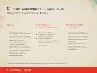 Мнения ключевых поставщиков
тренды, популярный функционал, факторы

Тренды

Востребованный
у клиентов функционал

Важно при выборе
поставщика

•	

Интеграция e-mail с другими
каналами (SMS, Social, Web, Mobile)

•	

Сегментация подписчиков

•	

•	

•	

Адаптация сообщений и сайтов для
просмотра на различных устройствах

Статистика доставляемости
(inbox-анализ сообщений)

Наличие локальной поддержки
и выделенного аккаунт-менеджера

•	

•	

Эффективные стратегии
сегментации и CRM в онлайне

Гибкость функционала (убедиться,
что заявленный функционал точно
подходит под конкретные задачи
и работает)

•	

Глубокое профилирование
(сегментация) клиентов и анализ
(Lead Scoring, ценность и лояльность)

•	

Частота обновлений продукта;

•	

Наличие у поставщика опыта
работы с российскими почтовыми
провайдерами

•	

•	

Сплит-тестирование

•	

Автоматизация цепочек сообщений,
триггерные сообщения

•	

Интеграция, API

Рост потребности в автоматизации
(поведенческие и триггерные
сообщения, автоматизация
маркетинга и контента)

Примечание: по данным представителей emarsys, ExpertSender, Emailvision – ключевых поставщиков на рынке

21

 