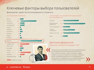 Ключевые факторы выбора пользователей
функционал, удобство использования и стоимость
Из каких решений вы выбирали?
Другое

Какие критерии стали ключевыми при выборе решения
для e-mail маркетинга?

11%

Unisender

50%

Subscribe.pro

14%

SmartResponder

14%

Silverpop

3%

Responsys

6%

Pechkin Mail

8%

Marketion

3%

Mailigen

3%

Mailer Lite

67%

IntelligentEmails

28%

49%

Функциональные
возможности

68%

Account-менеджмент

22%

Качество
техподдержки

37%

Удобство и простота

51%

Другое

15%

6%

MailChimp

Стоимость

Expert Sender

8%

ExactTarget

11%

E Pochta

6%

Emarsys

33%

Emailvision

14%

CheetahMail Experian

3%

ключевые поставщики

«

Дмитрий Дворецкий,
директор по электронной коммерции, Hoff
Летом 2012 года перед нами встала задача выбора решения
для проведения рассылок. Мы выбрали MailChimp по
очень простой причине: стоимость «пробного шара» у
профессиональных систем достаточно высока. Нам было
важно попробовать возможности e-mail маркетинга,
мы сделали это с помощью простого и дешевого решения,
и теперь готовы рассмотреть продвинутые системы.

»
22

 