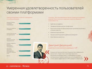 Умеренная удовлетворенность пользователей
своими платформами
Оценка впечатлений от работы с платформой,
по 5-и бальной шкале:
Решение проблем
с почтвыми
провайдерами

3,71

На вопрос, чего пользователям не хватает в рамках используемых
решений, были получены следующие ответы (по убыванию
упоминаемости):

Качество
документации для
программистов

3,87

•	

Рыночная экспертиза (большее распространение консалтинга
и лучших практик)

•	

Компетентный персонал

•	

Лучшее качество дизайна шаблонов сообщений
Качественная аналитика

3,60

Текущая поддержка
(accountменеджмент,
техподдержка)

Продвинутый функционал сегментации

•	

Качество инструкций
3,59
для маркетологов

Удобство интерфейса

•	
Простота и удобство
3,76
интерфейса

•	

Настройка
маркетинга
3,67
при внедрении
(сегменты, шаблоны
и пр.)
Другое

3,73

«

Дмитрий Дворецкий,
директор по электронной коммерции, Hoff
На рынке нет высококлассных специалистов и правильного
консалтинга. Нужен опыт и заинтересованность
консультанта в доходе клиента. Необходима не только
система запуска проекта мейлингов, но и управления им
с точки зрения эффективности KPI и возврата инвестиций.

»
23

 