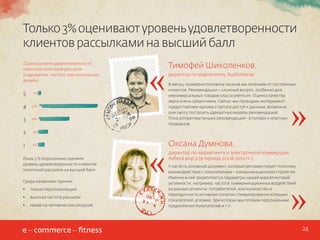 Только 3% оценивают уровень удовлетворенности
клиентов рассылками на высший балл
Оценка уровня удовлетворенности
клиентов политикой рассылок
(содержание, частота, персонализация,
дизайн)

5

3%

4

53%

3

28%

2

6%

директор по маркетингу, Audiomania
В месяц примерно половину заказов мы получаем от постоянных
клиентов. Рекомендации – сложный вопрос, особенно для
неуниверсальных товаров класса premium. Оценка качества
звука очень субъективна. Сейчас мы проводим эксперимент:
предоставляем одному стартапу доступ к данным, возможно,
они смогу построить адекватную модель рекомендаций.
Пока алгоритмы лучших рекомендаций - в головах у опытных
продавцов.

9%

1

«

Тимофей Шиколенков,

Лишь 3 % опрошенных оценили
уровень удовлетворенности клиентов
политикой рассылок на высший балл
Среди названных причин:
•	

плохая персонализация

•	

высокая частота рассылок

•	

нехватка человеческих ресурсов

«

Оксана Думнова,

»

директор по маркетингу и электронной коммерции,
Азбука вкуса (в период 2008-2012 гг.)
У нас есть основной документ, который регламентирует политику
взаимодействия с покупателями – коммуникационная стратегия.
Именно в ней закрепляются параметры нашей маркетинговой
активности, например, частота коммуникационных воздействий
на разные сегменты потребителей, или количество и
периодичность активных попыток стимулирования «спящих»
покупателей, условия, при которых мы готовим персональные
предложения покупателям и т.п.

»

24

 