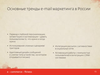 Основные тренды e-mail маркетинга в России

•	 Переход к глубокой персонализации,
сегментации и кастомизации – давать
пользователям то, что нужно и когда
нужно
•	 Использование сложных сценариев/
триггеров

•	 Интеграция рассылок с активностями
в социальных сетях

•	 Адаптивный дизайн сообщений
(с учетом типа устройства, на котором
открывается письмо)

•	 Активизация работы с лояльностью
пользователей и интеграция с CRMсистемами

29

 