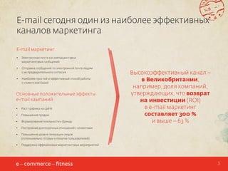 E-mail сегодня один из наиболее эффективных
каналов маркетинга
E-mail маркетинг
•	

Электронная почта как метод доставки
маркетинговых сообщений

•	

Отправка сообщений по электронной почте людям
с их предварительного согласия

•	

Наиболее простой и эффективный способ работы
с клиентской базой

Основные положительные эффекты
e-mail кампаний
•	

Рост трафика на сайте

•	

Повышение продаж

•	

Формирование лояльности к бренду

•	

Построение долгосрочных отношений с клиентами

•	

Повышение уровня генерации лидов
(потенциально готовых к покупке пользователей)

•	

Высокоэффективный канал –
в Великобритании,
например, доля компаний,
утверждающих, что возврат
на инвестиции (ROI)
в e-mail маркетинг
составляет 300 %
и выше – 63 %

Поддержка оффлайновых маркетинговых мероприятий

3

 