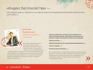 «Индекс беспокойства» —
ноу-хау для оценки перегретости подписчиков, используемое магазином электронных
книг Litres.ru

Евгений
Лисовский,

«

директор по маркетингу,
www.litres.ru

Мы сегментируем подписчиков
на основе их предпочтений.
Например, почитателям таланта
Бориса Акунина, которые ранее
приобретали его произведения, мы
можем отправить сообщение о поступлении в продажу новой
книги. Кроме того, мы оправляем разным группам покупателей
составленные вручную подборки книг по разным категориям.
Также мы учитываем этап жизненного цикла, на котором
находится потребитель.

Сейчас мы реализуем систему оценки «перегретости»
подписчиков рассылками. Мы присвоили каждому типу
рассылок «индекс беспокойства» (abuse rate), например:
Новинки авторов – 1,
Предложением других книг, когда купленная ранее дочитана – 2,
«Плач по корзине» – 2,
Ручная рассылка (5 блоков) – 4.

»

Баллы суммируются. В каждый следующий день из суммы баллов
вычитается по единице, давая понимание, когда можно провести
очередную рассылку данному подписчику. Мы надеемся, что
такой подход позволит стабилизировать e-mail нагрузку
на наших подписчиков.

30

 