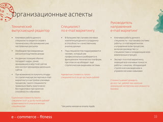 Организационные аспекты
Технический
выпускающий редактор

Специалист
по e-mail маркетингу

Руководитель
направления
e-mail маркетинг

•	

Ключевая работа данного
специалиста сводится скорее к
техническом у обслуживанию уже
настроенных рассылок

•	

В большинстве случаев ключевая
компетенция данного сотрудника
в способности к качественному
анализу данных

•	

•	

Необходим при ежедневных
рассылках/ощутимом доходе

•	

•	

На данную позицию обычно
попадают кадры, ранее
занимавшиеся вёрсткой сайтов
или контент менеджеры маленьких
сайтов

Под специалистом подразумевается
человек, который уже
профессионально разбирается в
функционале технических платформ,
при этом он не обладает ещё
стратегическим видением системы

Ключевая работа данного
специалиста – постановка системы
работы с e-mail маркетингом
и управление всем процессом,
включая руководство 1-2
специалистами и координацию всех
вовлеченных в процесс

•	

Эксперт по e-mail маркетингу,
знающий все ключевые тонкости
работы с каналом, обладающий
стратегическим видением и
управленческими навыками

•	

При возможности получить откудато стратегическую экспертизу e-mail
маркетингу и настройке ключевых
процессов, такого специалиста
правильно брать практически
без подготовки при наличии
способности к обучению

Оценочная стоимость такого
специалиста от 35 до 60 тысяч рублей*
в зависимости от опыта и личных
способностей

Адекватная стоимость такого
специалиста от 70 до 150 тысяч рублей
Стоимость может доходить
до 200 тыс. рублей при наличии
уникальной экспертизы или сложности
бизнеса

* Без учета налогов на оплату труда

33

 