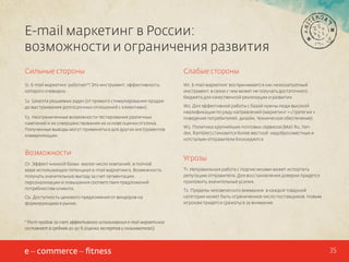 E-mail маркетинг в России:
возможности и ограничения развития
Сильные стороны

Слабые стороны

S1. E-mail маркетинг работает*! Это инструмент, эффективность
которого очевидна.

W1. E-mail маркетинг воспринимается как низкозатратный
инструмент, в связи с чем может не получать достаточного
бюджета для качественной реализации и развития.

S2. Широта решаемых задач (от прямого стимулирования продаж
до выстраивания долгосрочных отношений с клиентами).
S3. Неограниченные возможности тестирования различных
кампаний и их совершенствования на основе оценки отклика.
Полученные выводы могут применяться для других инструментов
коммуникации.

Возможности
O1. Эффект «низкой базы»: малое число компаний, в полной
мере использующих потенциал e-mail маркетинга. Возможность
получать значительную выгоду за счет сегментации,
персонализации и повышения соответствия предложений
потребностям клиента.
O2. Доступность ценового предложения от вендоров на
формирующемся рынке.

W2. Для эффективной работы с базой нужны люди высокой
квалификации по ряду направлений (маркетинг = стратегия +
поведение потребителей, дизайн, техническое обеспечение).
W3. Политика крупнейших почтовых сервисов (Mail.Ru, Yandex, Rambler) становится более жесткой: недобросовестные и
«отсталые» отправители блокируются.

Угрозы
T1. Неправильная работа с подписчиками может испортить
репутацию отправителя. Для восстановления доверия придется
приложить значительные усилия.
Т2. Пределы человеческого внимания: в каждой товарной
категории может быть ограниченное число поставщиков. Новым
игрокам придется сражаться за внимание.

* Рост продаж за счет эффективного использования e-mail маркетинга
составляет в среднем 20-30 % (оценка экспертов и пользователей)

35

 