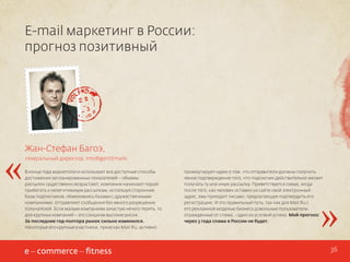 E-mail маркетинг в России:
прогноз позитивный

«

Жан-Стефан Багоэ,
генеральный директор, IntelligentEmails
В конце года маркетологи используют все доступные способы
достижения запланированных показателей – объемы
рассылок существенно возрастают, компании начинают порой
прибегать к нелегитимным рассылкам, используя сторонние
базы подписчиков, обмениваясь базами с дружественными
компаниями, отправляют сообщения без явного разрешения
получателей. Если малым компаниям зачастую нечего терять, то
для крупных компаний – это слишком высокие риски.
За последние год-полтора рынок сильно изменился.
Некоторые его крупные участники, такие как Mail.Ru, активно

промоутируют идею о том, что отправители должны получить
явное подтверждение того, что подписчик действительно желает
получать ту или иную рассылку. Приветствуется схема, когда
после того, как человек оставил на сайте свой электронный
адрес, ему приходит письмо, предлагающее подтвердить его
регистрацию. И это правильный путь, так как для Mail.Ru с
его рекламной моделью бизнеса довольные пользователи,
огражденные от спама, - одно из условий успеха. Мой прогноз:
через 3 года спама в России не будет.

»
36

 