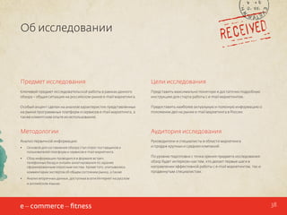 Об исследовании

Предмет исследования

Цели исследования

Ключевой предмет исследовательской работы в рамках данного
обзора – общая ситуация на российском рынке e-mail маркетинга.

Представить максимально понятную и достаточно подробную
инструкцию для старта работы с e-mail маркетингом.

Особый акцент сделан на анализе характеристик представленных
на рынке программных платформ и сервисов e-mail маркетинга, а
также клиентском опыте их использования.

Предоставить наиболее актуальную и полезную информацию о
положении дел на рынке e-mail маркетинга в России.

Методологии

Аудитория исследования

Анализ первичной информации:

Руководители и специалисты в области маркетинга
и продаж крупных и средних компаний.

•	

Основой для составления обзора стал опрос поставщиков и
пользователей платформ и сервисов e-mail маркетинга.

•	

Сбор информации проводился в формате встреч,
телефонных бесед и онлайн-анкетирования по заранее
сформированным опросным листам. Кроме того, учитывались
комментарии экспертов об общем состоянии рынка, а также

•	

По уровню подготовки с точки зрения предмета исследования:
обзор будет интересен как тем, кто делает первые шаги в
направлении эффективной работы с e-mail маркетингом, так и
продвинутым специалистам.

Анализ вторичных данных, доступных в сети Интернет на русском
и английском языках.

38

 